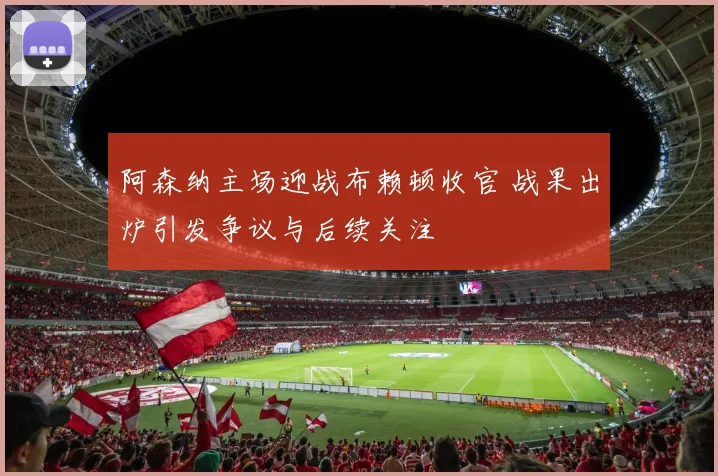 阿森纳主场迎战布赖顿收官 战果出炉引发争议与后续关注