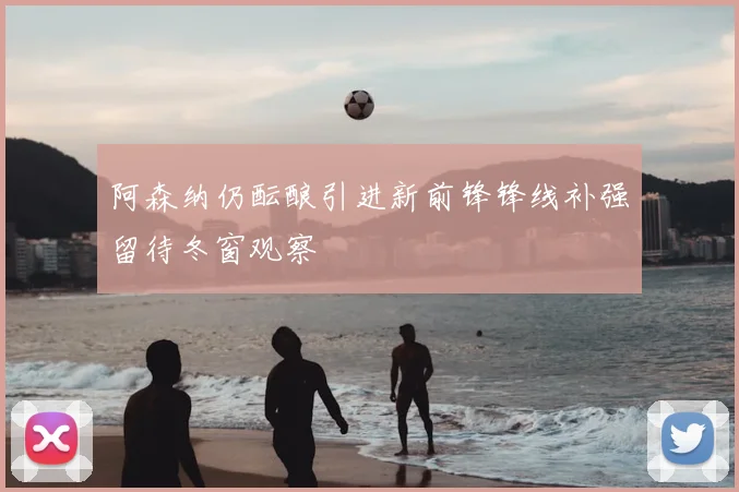 阿森纳仍酝酿引进新前锋锋线补强留待冬窗观察