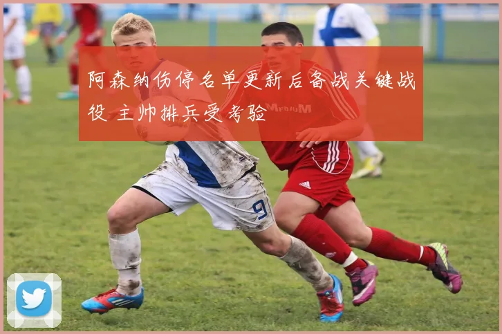 阿森纳伤停名单更新后备战关键战役 主帅排兵受考验