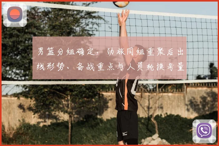 男篮分组确定，劲旅同组重聚后出线形势、备战重点与人员轮换考量