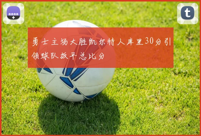 勇士主场大胜凯尔特人库里30分引领球队扳平总比分