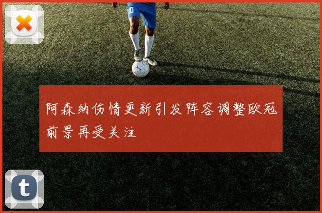 阿森纳伤情更新引发阵容调整欧冠前景再受关注