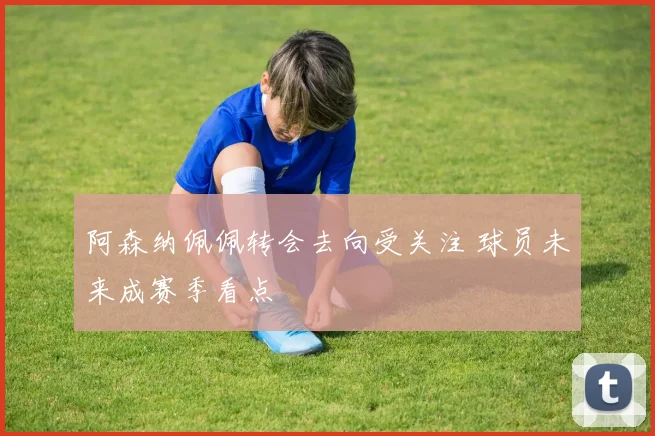 阿森纳佩佩转会去向受关注 球员未来成赛季看点