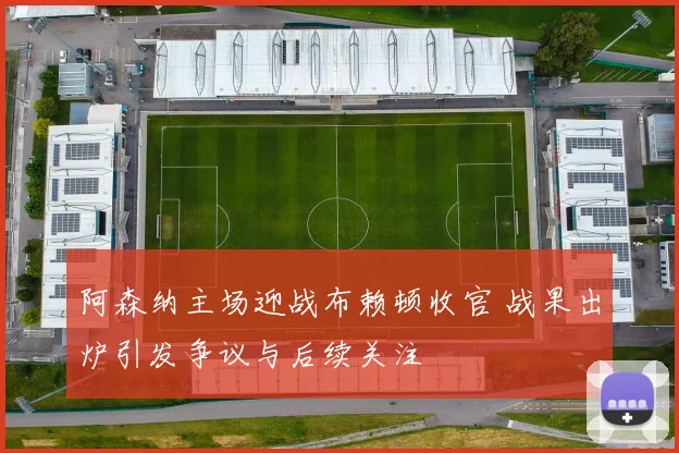 阿森纳主场迎战布赖顿收官 战果出炉引发争议与后续关注