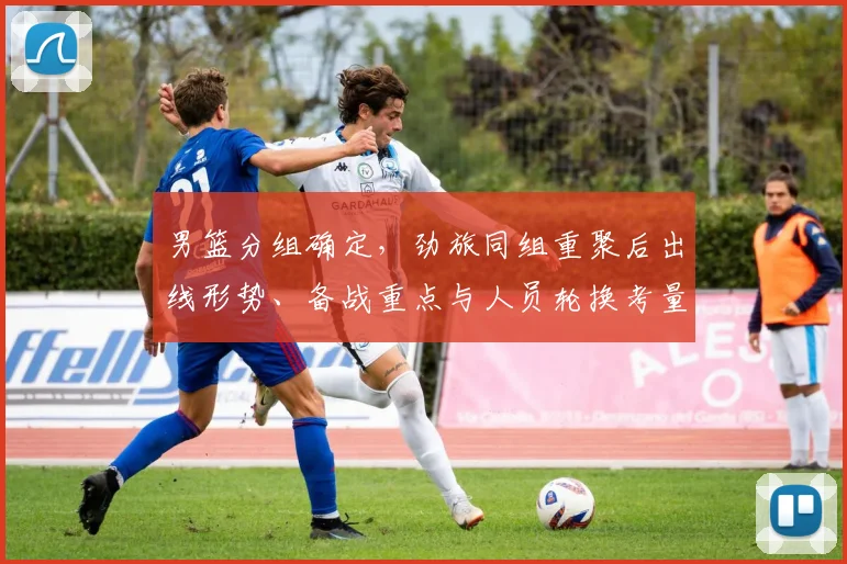 男篮分组确定，劲旅同组重聚后出线形势、备战重点与人员轮换考量