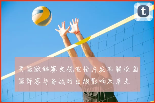 男篮欧锦赛央视宣传片发布解读国篮阵容与备战对出线影响及看点