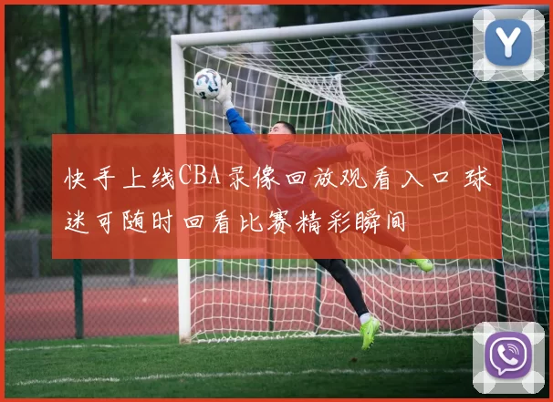 快手上线CBA录像回放观看入口 球迷可随时回看比赛精彩瞬间