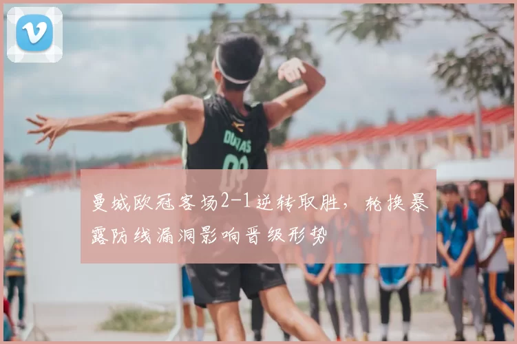 曼城欧冠客场2-1逆转取胜，轮换暴露防线漏洞影响晋级形势