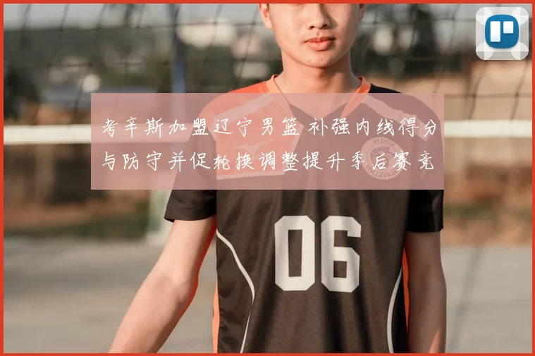 考辛斯加盟辽宁男篮 补强内线得分与防守并促轮换调整提升季后赛竞争力