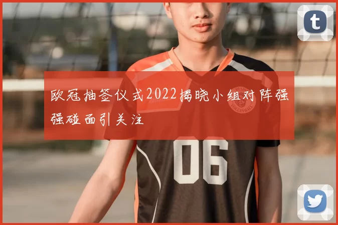 欧冠抽签仪式2022揭晓小组对阵强强碰面引关注