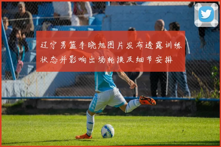辽宁男篮李晓旭图片发布透露训练状态并影响出场轮换及细节安排
