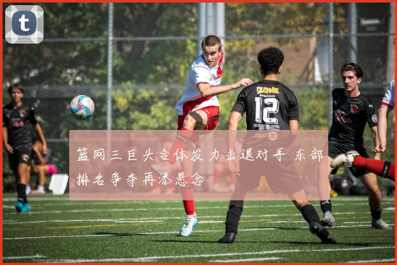 篮网三巨头合体发力击退对手 东部排名争夺再添悬念