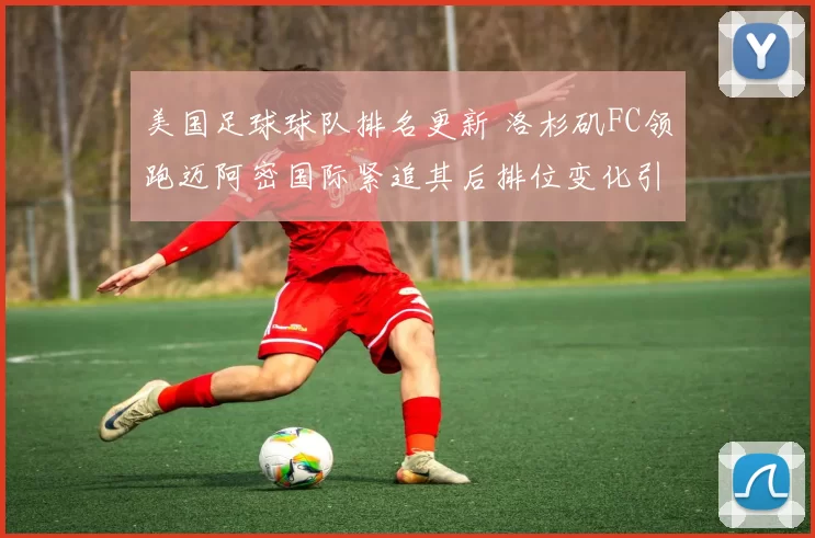 美国足球球队排名更新 洛杉矶FC领跑迈阿密国际紧追其后排位变化引关注