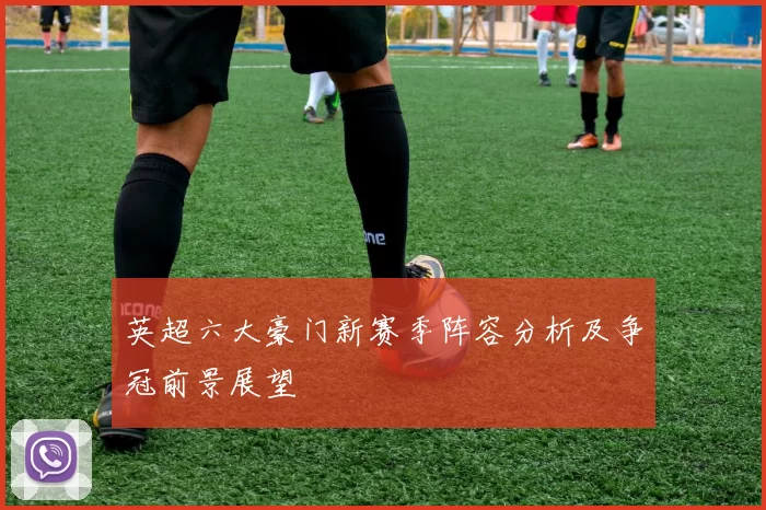 英超六大豪门新赛季阵容分析及争冠前景展望