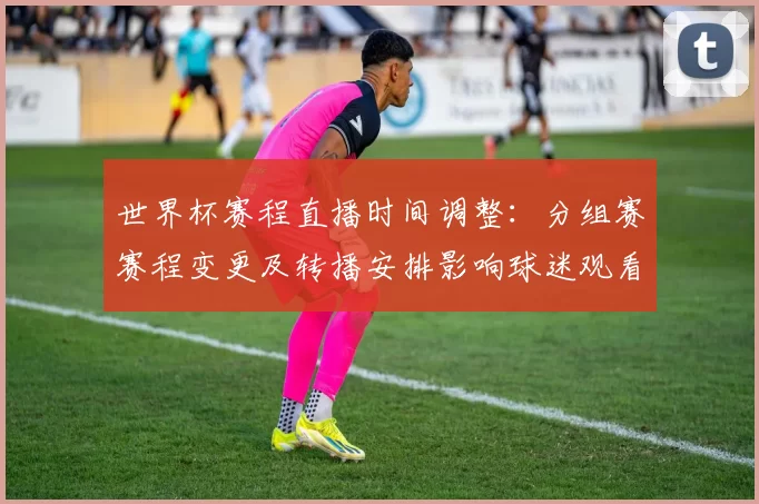 世界杯赛程直播时间调整：分组赛赛程变更及转播安排影响球迷观看