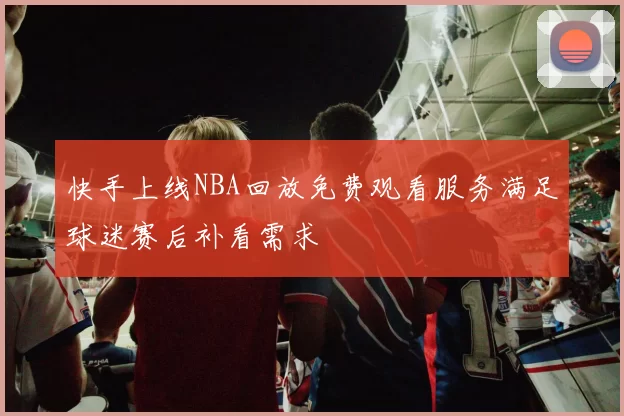 快手上线NBA回放免费观看服务满足球迷赛后补看需求