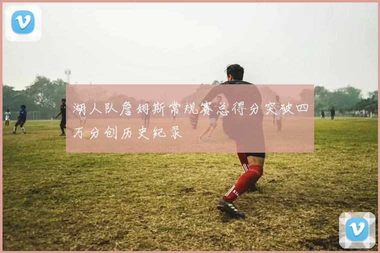 湖人队詹姆斯常规赛总得分突破四万分创历史纪录