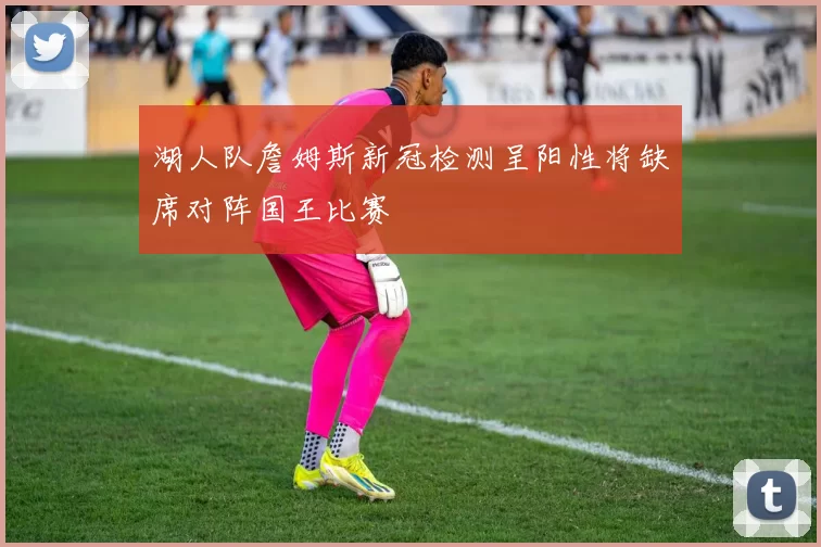 湖人队詹姆斯新冠检测呈阳性将缺席对阵国王比赛