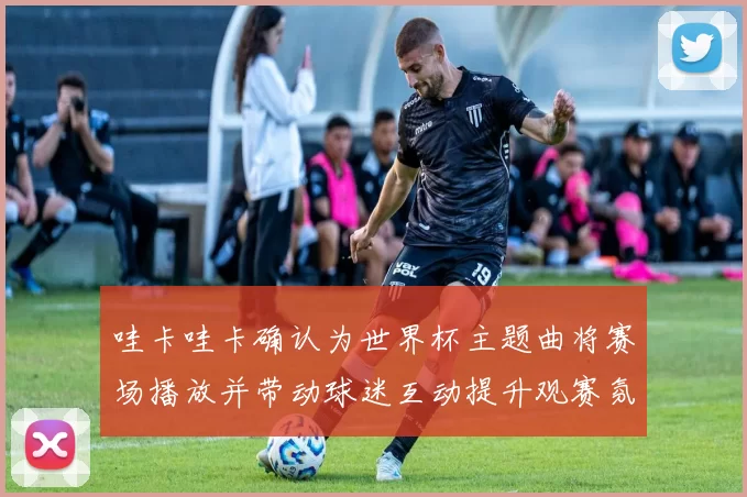 哇卡哇卡确认为世界杯主题曲将赛场播放并带动球迷互动提升观赛氛围