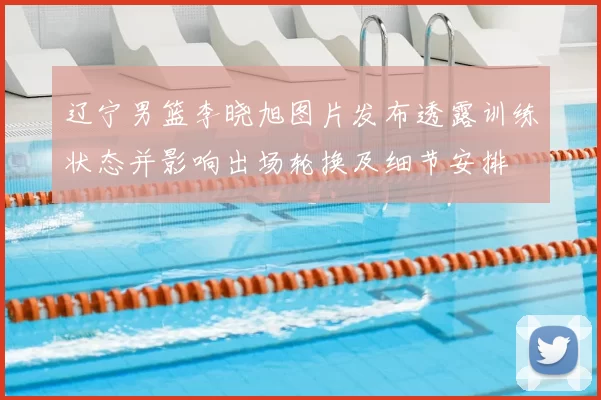 辽宁男篮李晓旭图片发布透露训练状态并影响出场轮换及细节安排