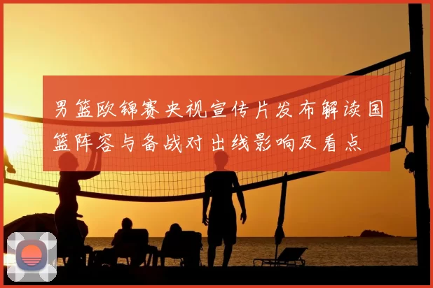 男篮欧锦赛央视宣传片发布解读国篮阵容与备战对出线影响及看点