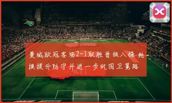 曼城欧冠客场2-1取胜晋级八强 轮换提升防守并进一步巩固卫冕路
