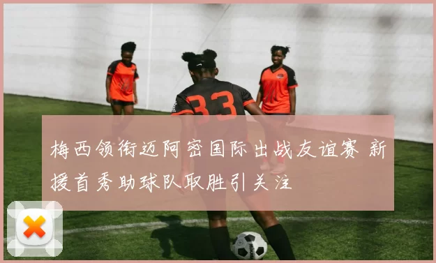 梅西领衔迈阿密国际出战友谊赛 新援首秀助球队取胜引关注