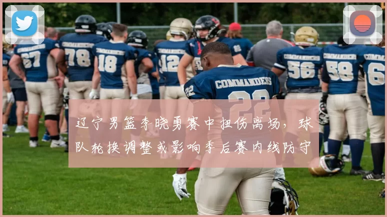 辽宁男篮李晓勇赛中扭伤离场，球队轮换调整或影响季后赛内线防守