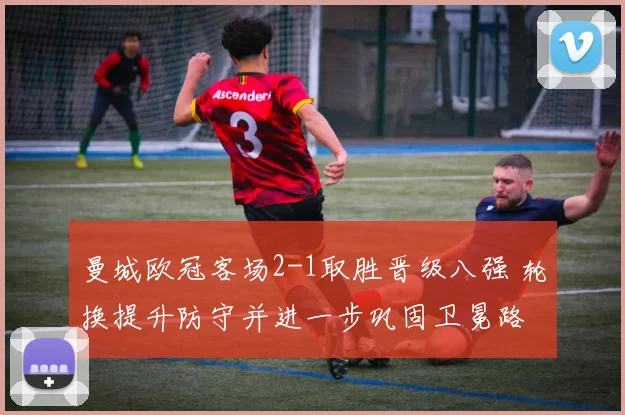 曼城欧冠客场2-1取胜晋级八强 轮换提升防守并进一步巩固卫冕路