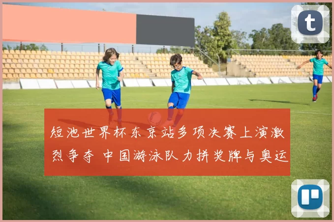 短池世界杯东京站多项决赛上演激烈争夺 中国游泳队力拼奖牌与奥运席位