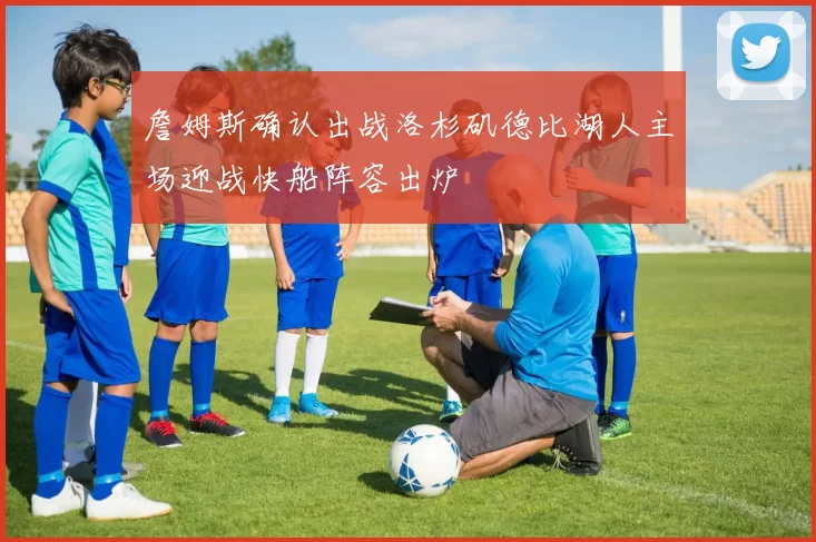 詹姆斯确认出战洛杉矶德比湖人主场迎战快船阵容出炉