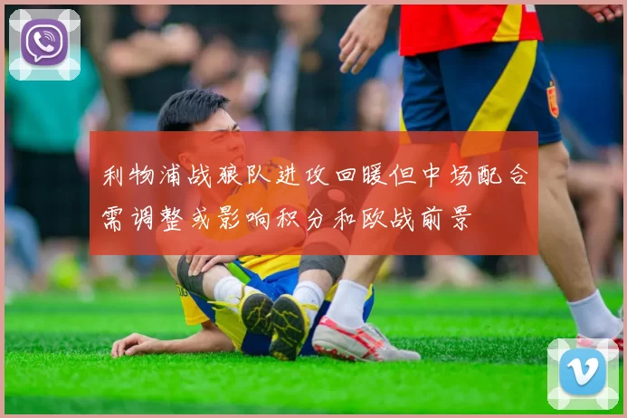 利物浦战狼队进攻回暖但中场配合需调整或影响积分和欧战前景