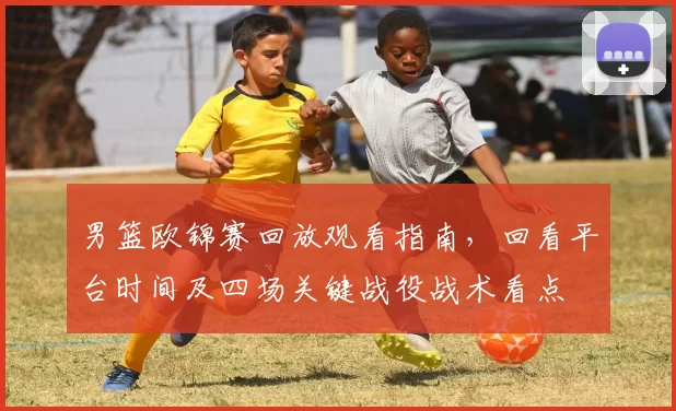 男篮欧锦赛回放观看指南，回看平台时间及四场关键战役战术看点