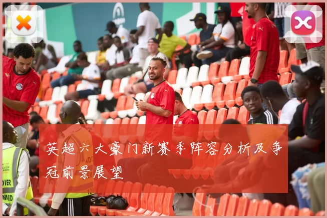 英超六大豪门新赛季阵容分析及争冠前景展望