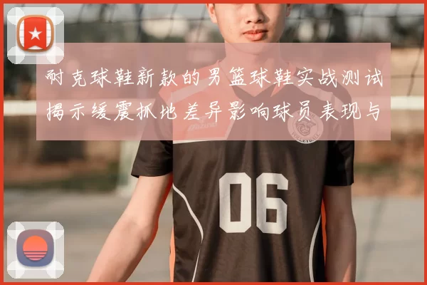 耐克球鞋新款的男篮球鞋实战测试揭示缓震抓地差异影响球员表现与选购