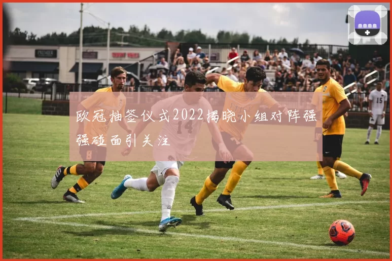 欧冠抽签仪式2022揭晓小组对阵强强碰面引关注