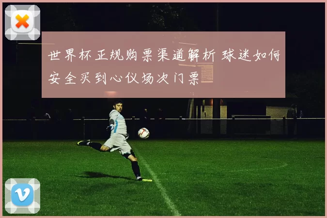 世界杯正规购票渠道解析 球迷如何安全买到心仪场次门票