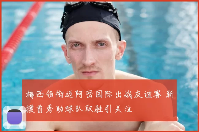 梅西领衔迈阿密国际出战友谊赛 新援首秀助球队取胜引关注